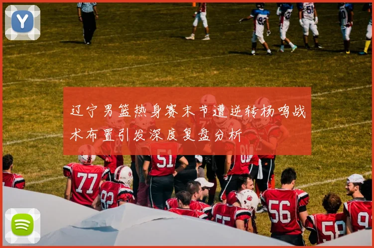 辽宁男篮热身赛末节遭逆转杨鸣战术布置引发深度复盘分析