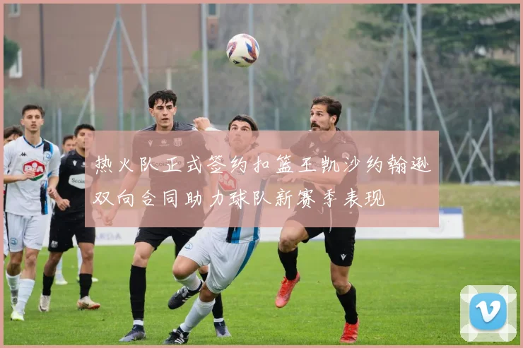 热火队正式签约扣篮王凯沙约翰逊双向合同助力球队新赛季表现