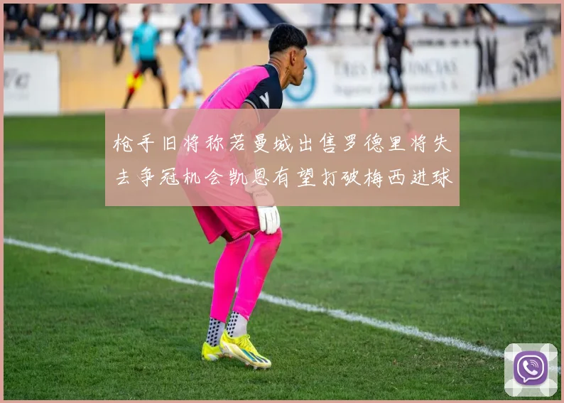 枪手旧将称若曼城出售罗德里将失去争冠机会凯恩有望打破梅西进球纪录