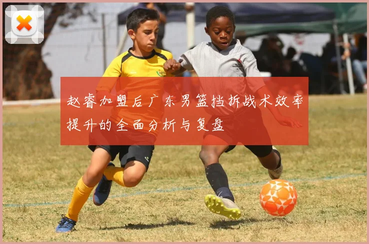 赵睿加盟后广东男篮挡拆战术效率提升的全面分析与复盘