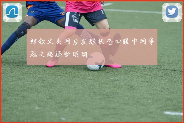 郑钦文美网后发球状态回暖中网争冠之路逐渐明朗