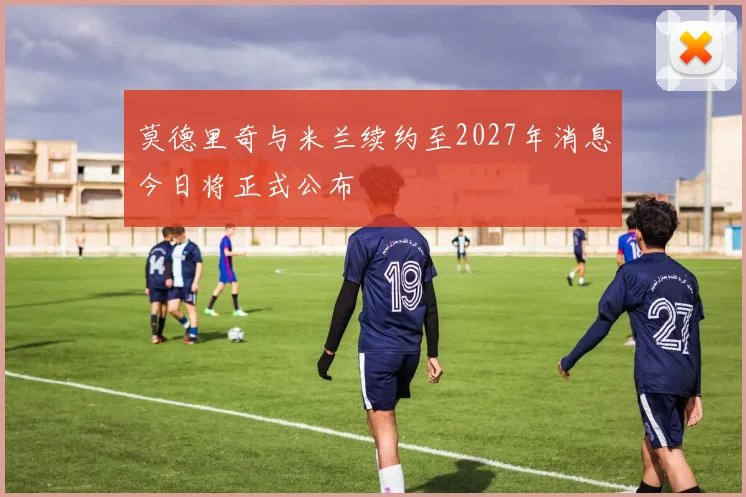 莫德里奇与米兰续约至2027年消息今日将正式公布