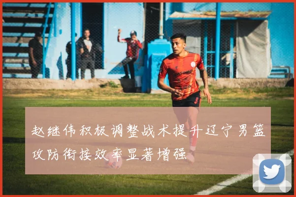 赵继伟积极调整战术提升辽宁男篮攻防衔接效率显著增强