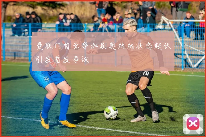 曼联门将竞争加剧奥纳纳状态起伏引发首发争议
