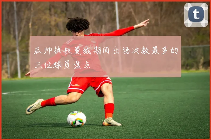 瓜帅执教曼城期间出场次数最多的三位球员盘点
