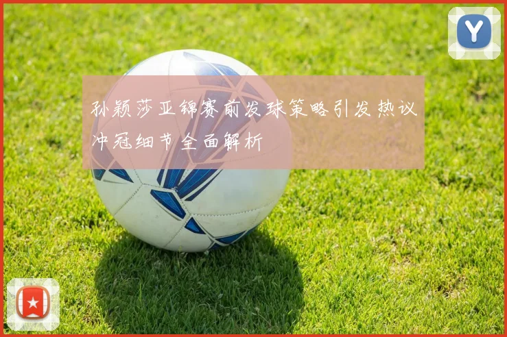孙颖莎亚锦赛前发球策略引发热议冲冠细节全面解析